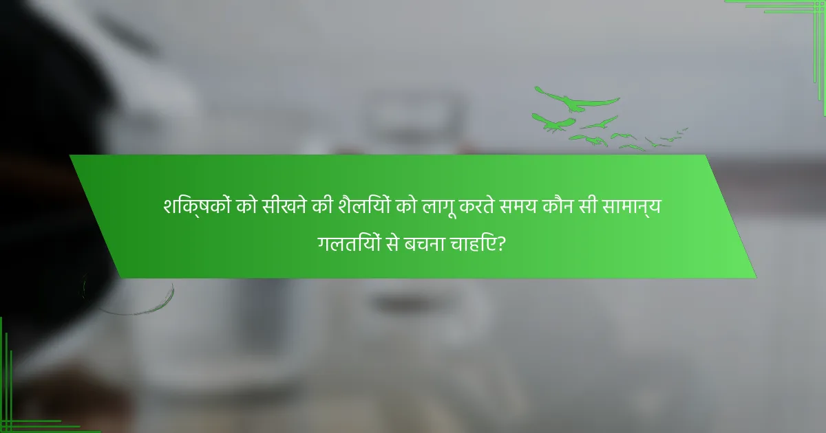 शिक्षकों को सीखने की शैलियों को लागू करते समय कौन सी सामान्य गलतियों से बचना चाहिए?